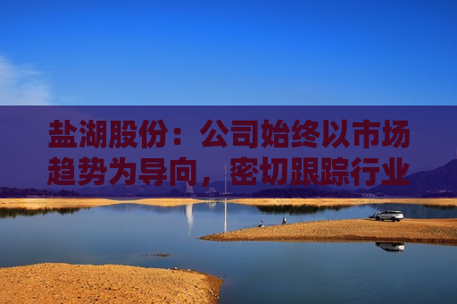 盐湖股份：公司始终以市场趋势为导向，密切跟踪行业动态