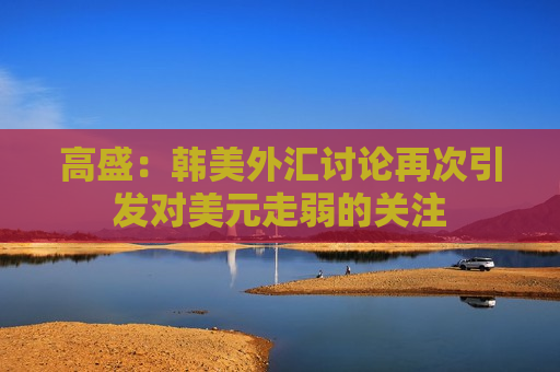 高盛：韩美外汇讨论再次引发对美元走弱的关注