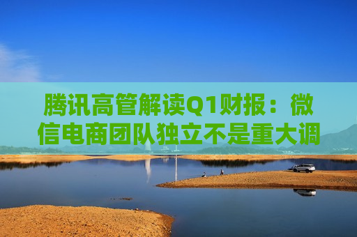 腾讯高管解读Q1财报：微信电商团队独立不是重大调整