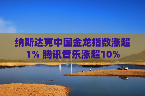 纳斯达克中国金龙指数涨超1% 腾讯音乐涨超10%