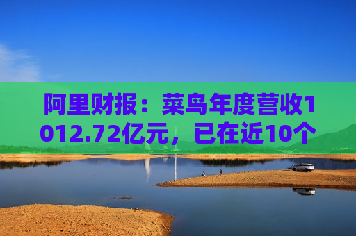 阿里财报：菜鸟年度营收1012.72亿元，已在近10个国家和地区启动本地快递服务