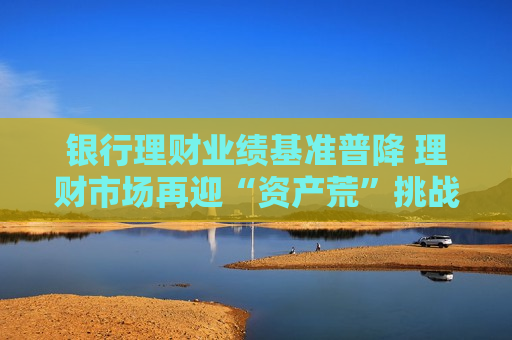 银行理财业绩基准普降 理财市场再迎“资产荒”挑战