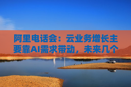 阿里 *** 会：云业务增长主要靠AI需求带动，未来几个季度仍处上升通道，将把更多 *** 用户转化为即时零售用户