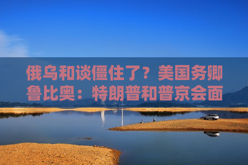 俄乌和谈僵住了？美国务卿鲁比奥：特朗普和普京会面是结束战争“唯一途径”！