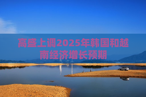 高盛上调2025年韩国和越南经济增长预期
