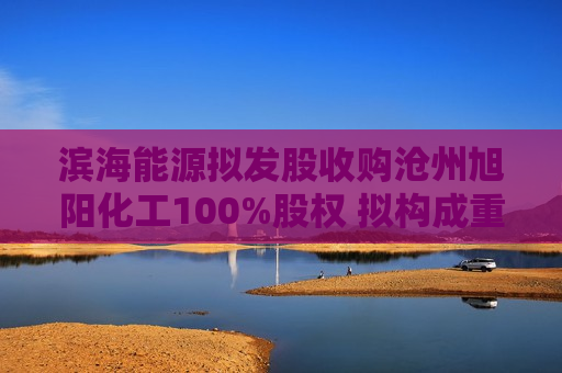 滨海能源拟发股收购沧州旭阳化工100%股权 拟构成重大资产重组