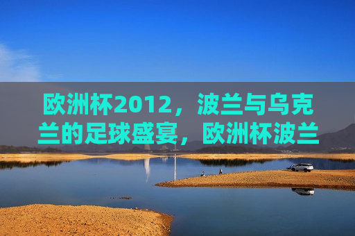 欧洲杯2012，波兰与乌克兰的足球盛宴，欧洲杯波兰与乌克兰足球对决盛宴，欧洲杯波兰与乌克兰足球对决盛宴引爆 *** 