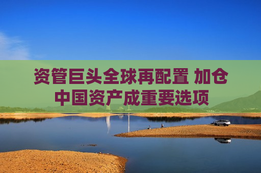 资管巨头全球再配置 加仓中国资产成重要选项