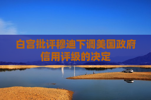 白宫批评穆迪下调美国 *** 信用评级的决定
