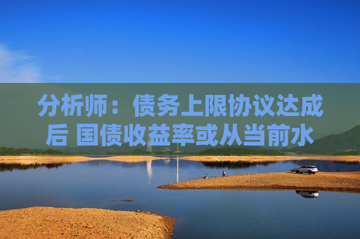 分析师：债务上限协议达成后 国债收益率或从当前水平大幅攀升