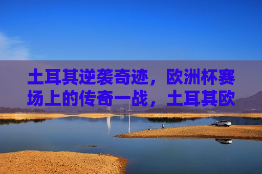土耳其逆袭奇迹，欧洲杯赛场上的传奇一战，土耳其欧洲杯逆袭传奇一战，土耳其欧洲杯逆袭传奇，赛场上的逆袭奇迹