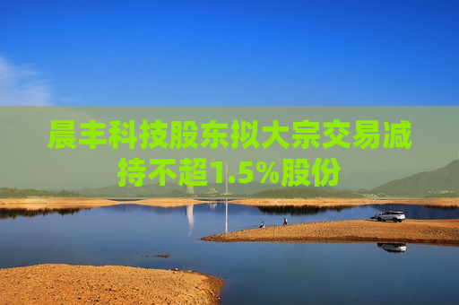 晨丰科技股东拟大宗交易减持不超1.5%股份  第1张