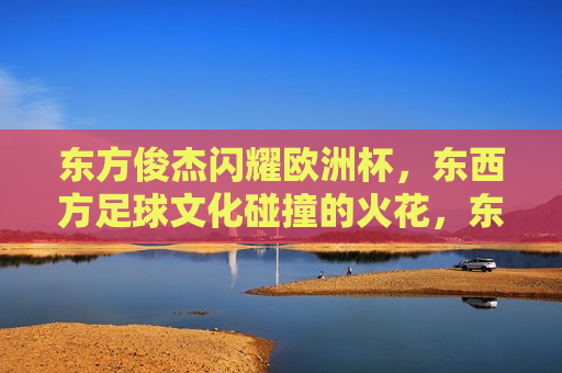 东方俊杰闪耀欧洲杯，东西方足球文化碰撞的火花，东西方足球文化碰撞的火花，东方俊杰闪耀欧洲杯，东方俊杰闪耀欧洲杯，东西方足球文化碰撞的火花