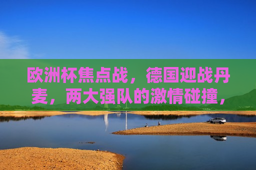 欧洲杯焦点战，德国迎战丹麦，两大强队的 *** 碰撞，德国与丹麦的欧洲杯强队对决， *** 碰撞，谁将胜出？，德国与丹麦欧洲杯强队对决， *** 碰撞谁将胜出？