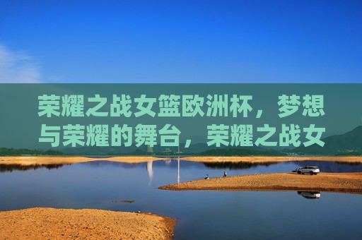 荣耀之战女篮欧洲杯，梦想与荣耀的舞台，荣耀之战女篮欧洲杯，梦想荣耀的舞台，荣耀之战女篮欧洲杯，梦想与荣耀的璀璨舞台
