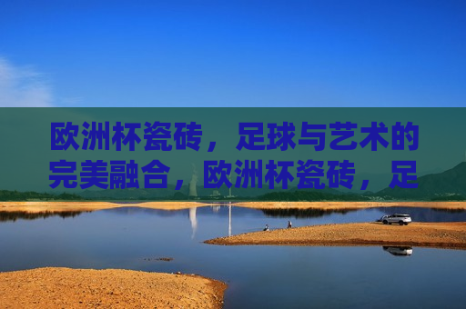 欧洲杯瓷砖，足球与艺术的完美融合，欧洲杯瓷砖，足球与艺术之完美交融，欧洲杯瓷砖，足球与艺术的完美交融