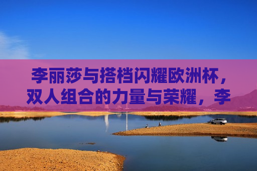 李丽莎与搭档闪耀欧洲杯，双人组合的力量与荣耀，李丽莎搭档闪耀光芒，欧洲杯双人组合的力量与荣耀，李丽莎与搭档闪耀欧洲杯，双人组合的力量与荣耀