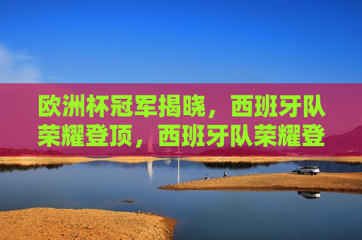 欧洲杯冠军揭晓，西班牙队荣耀登顶，西班牙队荣耀登顶，欧洲杯冠军揭晓，欧洲杯冠军揭晓，西班牙队荣耀登顶