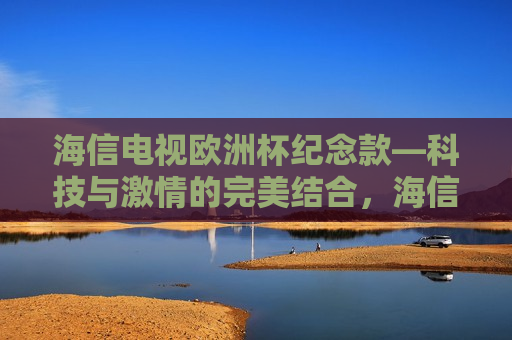 海信电视欧洲杯纪念款—科技与 *** 的完美结合，海信电视欧洲杯纪念款，科技 *** 之典范，海信电视欧洲杯纪念款，科技与 *** 的典范