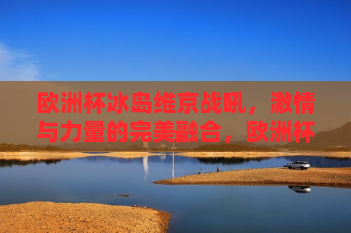 欧洲杯冰岛维京战吼， *** 与力量的完美融合，欧洲杯冰岛维京战吼， *** 与力量的交汇点，欧洲杯冰岛维京战吼， *** 与力量的璀璨交汇