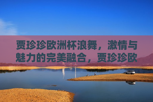 贾珍珍欧洲杯浪舞， *** 与魅力的完美融合，贾珍珍欧洲杯浪舞， *** 与魅力的独特展现，贾珍珍欧洲杯浪舞， *** 与魅力的独特展现  第1张
