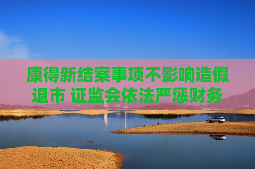 康得新结案事项不影响造假退市  *** 依法严惩财务造假