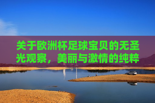 关于欧洲杯足球宝贝的无圣光观察，美丽与 *** 的纯粹展现，欧洲杯足球宝贝的无圣光风采，美丽与 *** 的完美结合，欧洲杯足球宝贝的无圣光风采，美丽与 *** 的纯粹展现