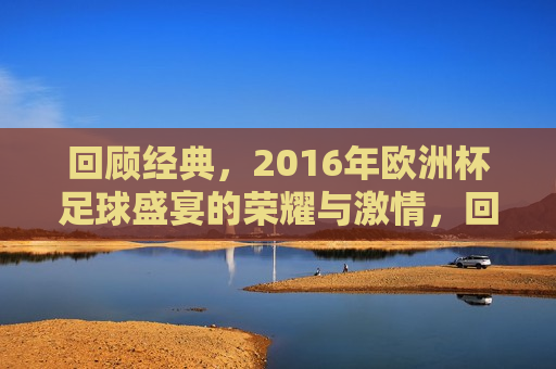 回顾经典，2016年欧洲杯足球盛宴的荣耀与 *** ，回顾 *** 四溢的2016年欧洲杯足球盛宴，回顾 *** 四溢的2016年欧洲杯足球盛宴，荣耀与 *** 重温