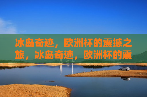 冰岛奇迹，欧洲杯的震撼之旅，冰岛奇迹，欧洲杯的震撼之旅，冰岛足球崛起，欧洲杯的震撼之旅