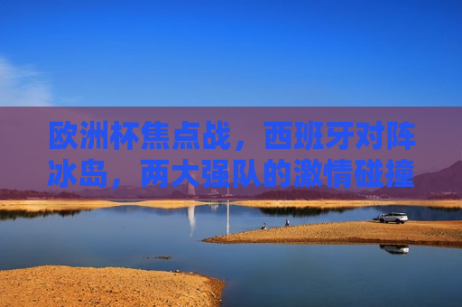 欧洲杯焦点战，西班牙对阵冰岛，两大强队的 *** 碰撞，西班牙与冰岛欧洲杯强队对决， *** 碰撞一触即发，西班牙与冰岛欧洲杯强队对决， *** 碰撞即将上演