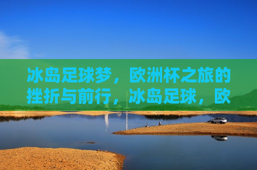 冰岛足球梦，欧洲杯之旅的挫折与前行，冰岛足球，欧洲杯之旅的挫折中前行，冰岛足球，挫折中的前行，欧洲杯之旅的坚韧之旅