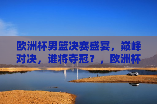 欧洲杯男篮决赛盛宴，巅峰对决，谁将夺冠？，欧洲杯男篮决赛，巅峰之战，谁将荣膺冠军？，欧洲杯男篮决赛，巅峰之战，冠军归属引关注  第1张