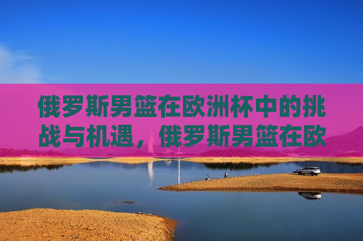 俄罗斯男篮在欧洲杯中的挑战与机遇，俄罗斯男篮在欧洲杯，挑战与机遇并存，俄罗斯男篮在欧洲杯，挑战与机遇并存