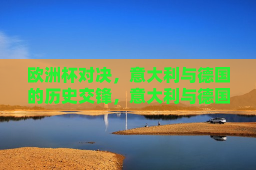 欧洲杯对决，意大利与德国的历史交锋，意大利与德国，欧洲杯历史交锋的较量，意大利与德国，欧洲杯历史上的激烈对决