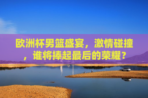 欧洲杯男篮盛宴， *** 碰撞，谁将捧起最后的荣耀？  第1张