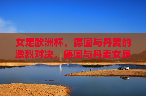 女足欧洲杯，德国与丹麦的激烈对决，德国与丹麦女足欧洲杯激战，展现激烈对决，德国与丹麦女足欧洲杯激战，展现激烈对决