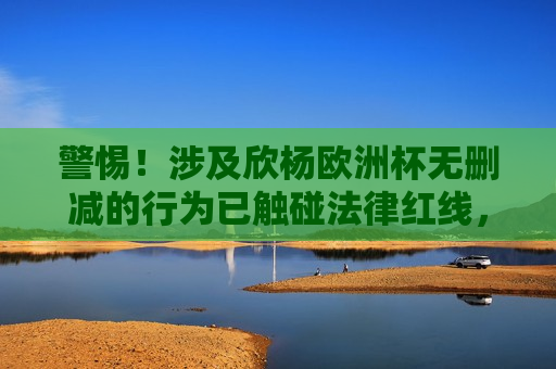 警惕！涉及欣杨欧洲杯无删减的行为已触碰法律红线，欣杨欧洲杯无删减行为触碰法律红线，欣杨欧洲杯无删减行为触碰法律红线警报