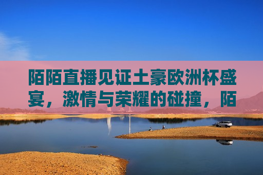 陌陌直播见证土豪欧洲杯盛宴， *** 与荣耀的碰撞，陌陌直播下的欧洲杯盛宴， *** 与荣耀的碰撞，陌陌直播下的欧洲杯盛宴， *** 与荣耀的 *** 碰撞