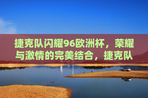 捷克队闪耀96欧洲杯，荣耀与 *** 的完美结合，捷克队闪耀欧洲杯，荣耀与 *** 的巅峰对决，捷克队闪耀欧洲杯，荣耀与 *** 的巅峰对决