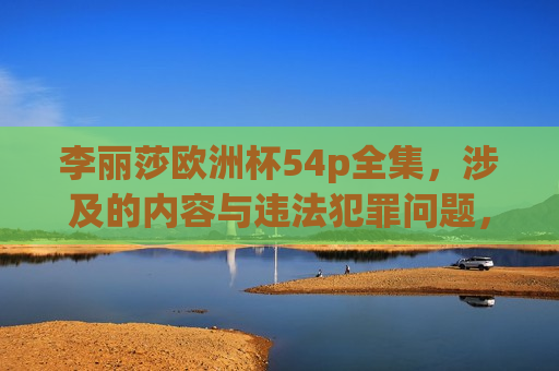 李丽莎欧洲杯54p全集，涉及的内容与违法犯罪问题，李丽莎欧洲杯54p涉及违法犯罪问题，警示公众关注风险，李丽莎欧洲杯54p涉嫌违法犯罪，公众需警惕风险