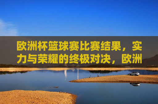 欧洲杯篮球赛比赛结果，实力与荣耀的终极对决，欧洲杯篮球赛，实力与荣耀的终极较量，欧洲杯篮球赛，实力与荣耀的终极较量