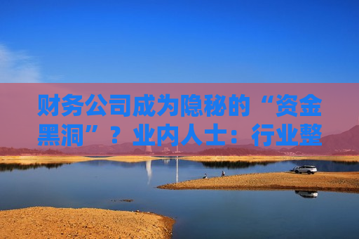 财务公司成为隐秘的“资金黑洞”？业内人士：行业整体遵照监管要求健康发展