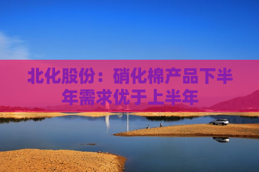 北化股份：硝化棉产品下半年需求优于上半年