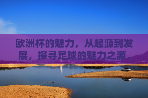 欧洲杯的魅力，从起源到发展，探寻足球的魅力之源，探寻欧洲杯足球赛事的魅力之源，欧洲杯足球赛事的魅力之源，从起源到发展的探寻  第1张