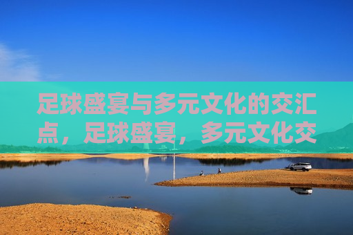 足球盛宴与多元文化的交汇点，足球盛宴，多元文化交融的起点，足球盛宴，多元文化交融的起点  第1张