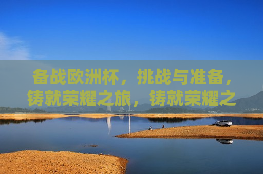 备战欧洲杯，挑战与准备，铸就荣耀之旅，铸就荣耀之旅，备战欧洲杯的挑战与准备，备战欧洲杯，挑战与准备，铸就荣耀之旅