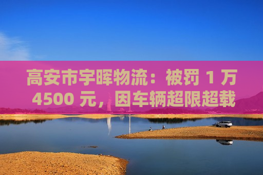 高安市宇晖物流：被罚 1 万 4500 元，因车辆超限超载