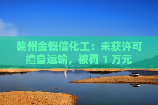 赣州金慨信化工：未获许可擅自运输，被罚 1 万元
