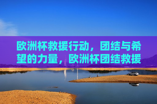 欧洲杯救援行动，团结与希望的力量，欧洲杯团结救援行动，展现希望的力量，欧洲杯团结救援行动，展现团结与希望的力量