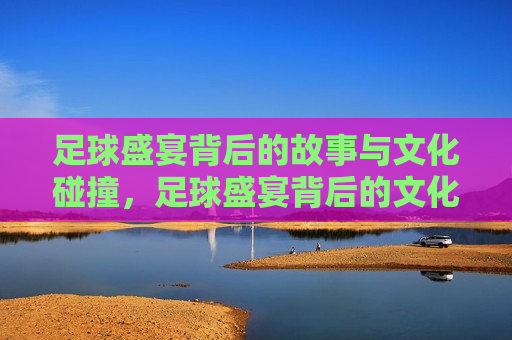 足球盛宴背后的故事与文化碰撞，足球盛宴背后的文化交融与碰撞，足球盛宴背后的文化交融与碰撞
